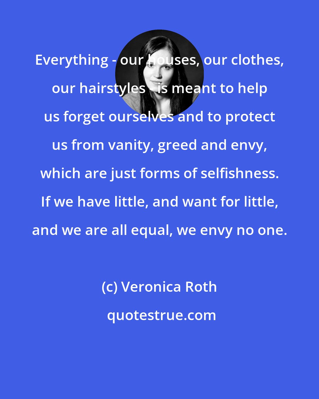 Veronica Roth: Everything - our houses, our clothes, our hairstyles - is meant to help us forget ourselves and to protect us from vanity, greed and envy, which are just forms of selfishness. If we have little, and want for little, and we are all equal, we envy no one.