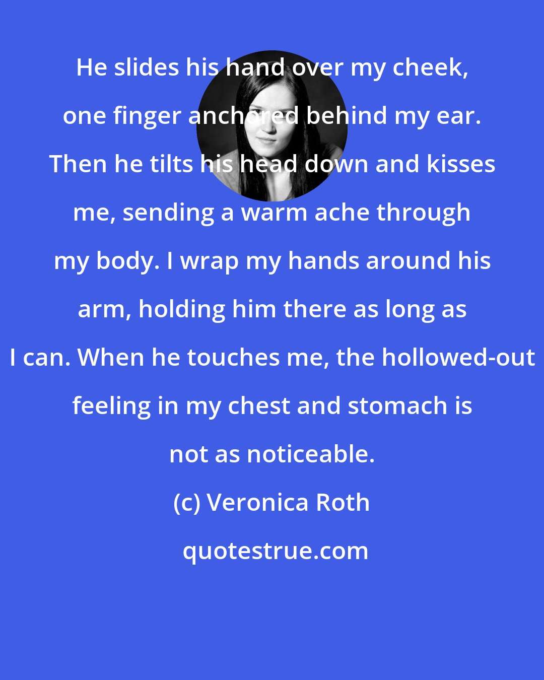 Veronica Roth: He slides his hand over my cheek, one finger anchored behind my ear. Then he tilts his head down and kisses me, sending a warm ache through my body. I wrap my hands around his arm, holding him there as long as I can. When he touches me, the hollowed-out feeling in my chest and stomach is not as noticeable.