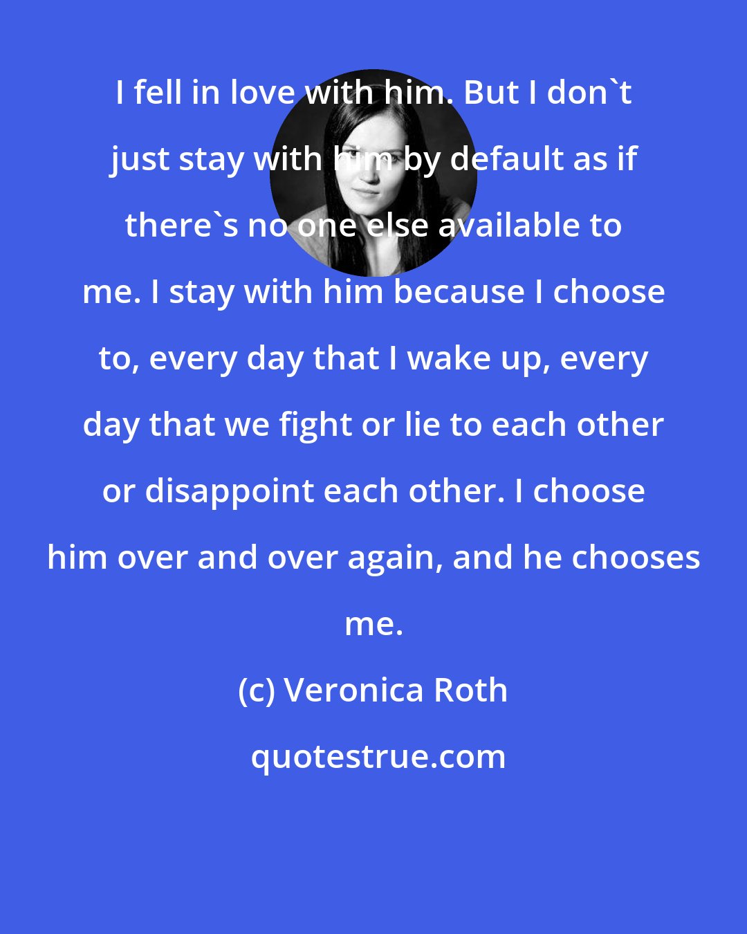 Veronica Roth: I fell in love with him. But I don't just stay with him by default as if there's no one else available to me. I stay with him because I choose to, every day that I wake up, every day that we fight or lie to each other or disappoint each other. I choose him over and over again, and he chooses me.