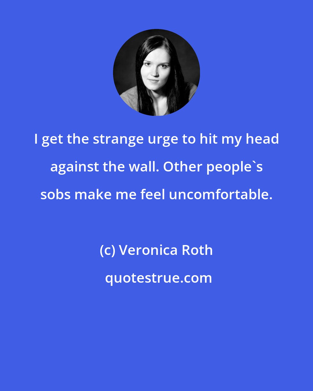 Veronica Roth: I get the strange urge to hit my head against the wall. Other people's sobs make me feel uncomfortable.