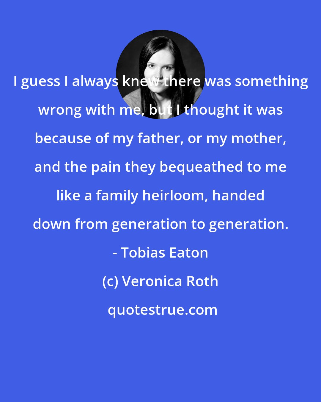 Veronica Roth: I guess I always knew there was something wrong with me, but I thought it was because of my father, or my mother, and the pain they bequeathed to me like a family heirloom, handed down from generation to generation. - Tobias Eaton