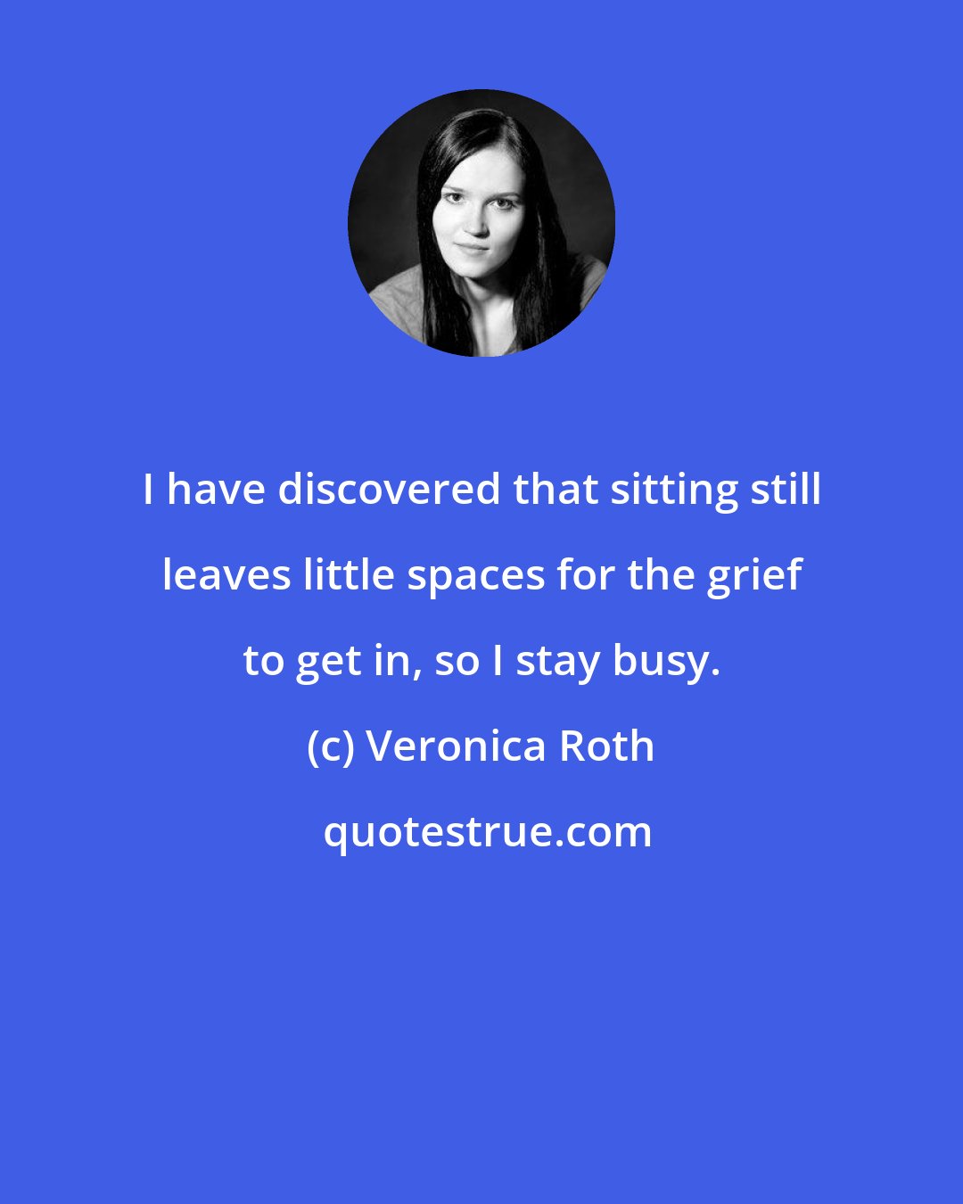 Veronica Roth: I have discovered that sitting still leaves little spaces for the grief to get in, so I stay busy.