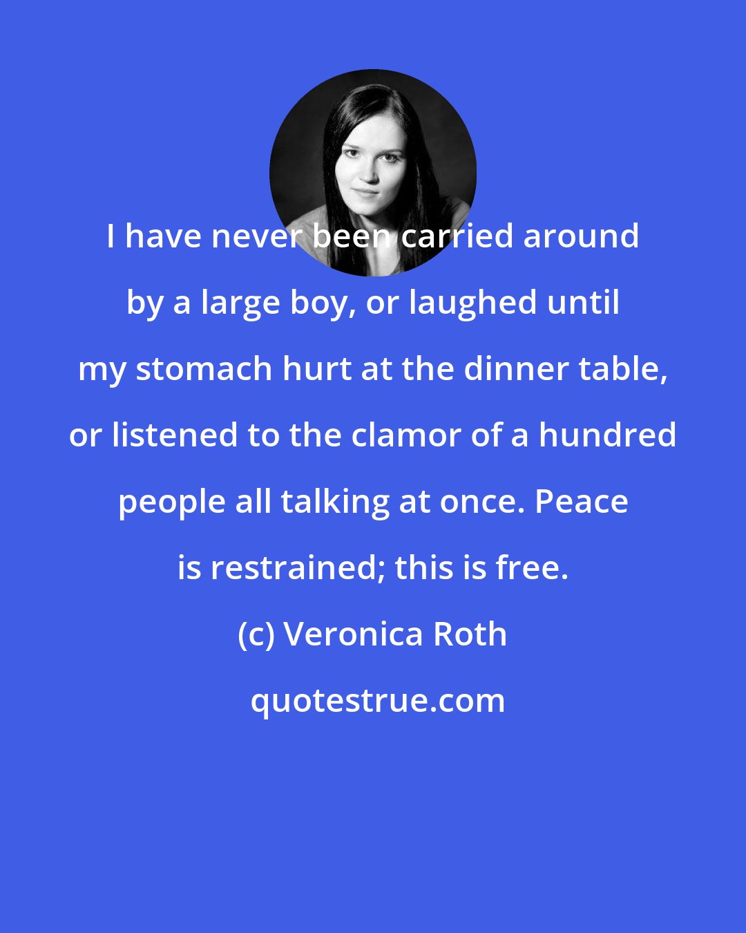 Veronica Roth: I have never been carried around by a large boy, or laughed until my stomach hurt at the dinner table, or listened to the clamor of a hundred people all talking at once. Peace is restrained; this is free.