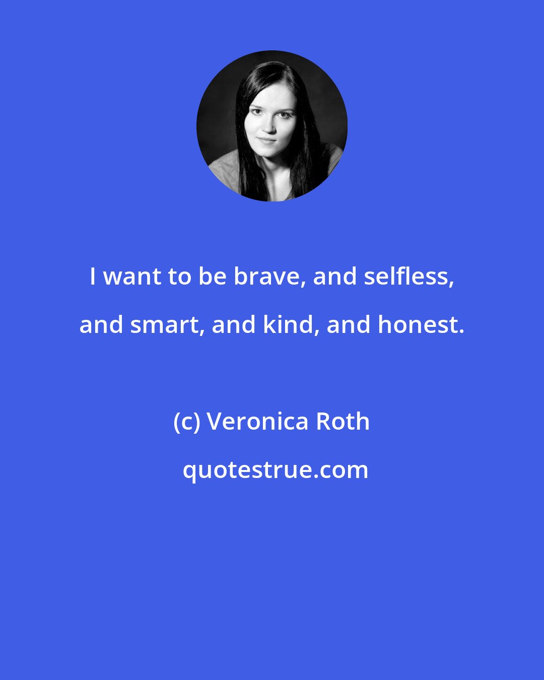 Veronica Roth: I want to be brave, and selfless, and smart, and kind, and honest.