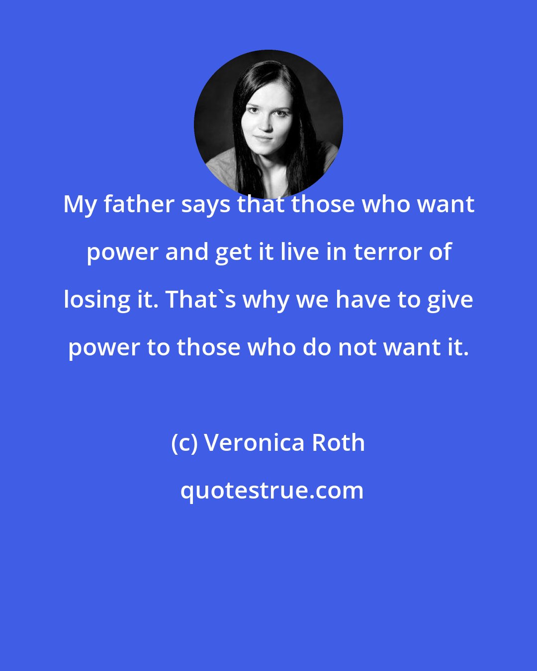 Veronica Roth: My father says that those who want power and get it live in terror of losing it. That's why we have to give power to those who do not want it.