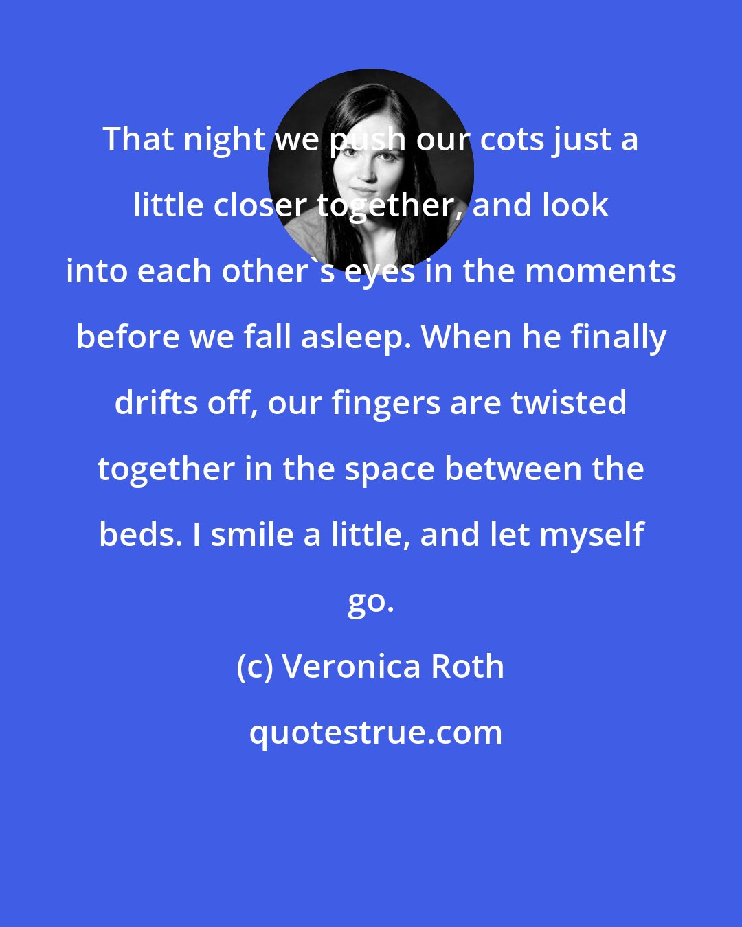 Veronica Roth: That night we push our cots just a little closer together, and look into each other's eyes in the moments before we fall asleep. When he finally drifts off, our fingers are twisted together in the space between the beds. I smile a little, and let myself go.