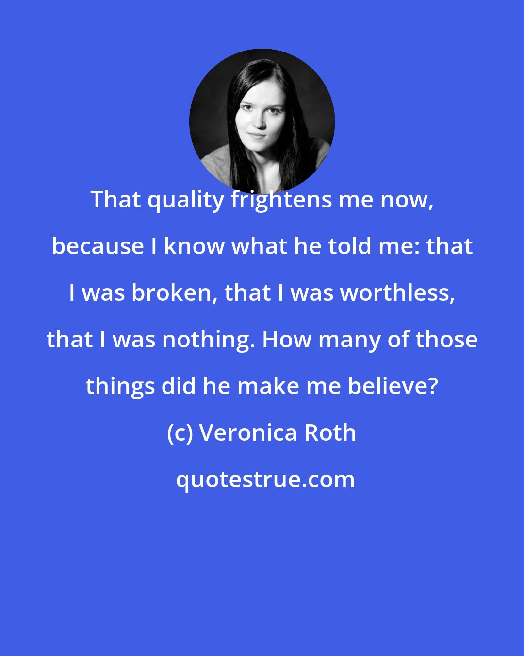 Veronica Roth: That quality frightens me now, because I know what he told me: that I was broken, that I was worthless, that I was nothing. How many of those things did he make me believe?