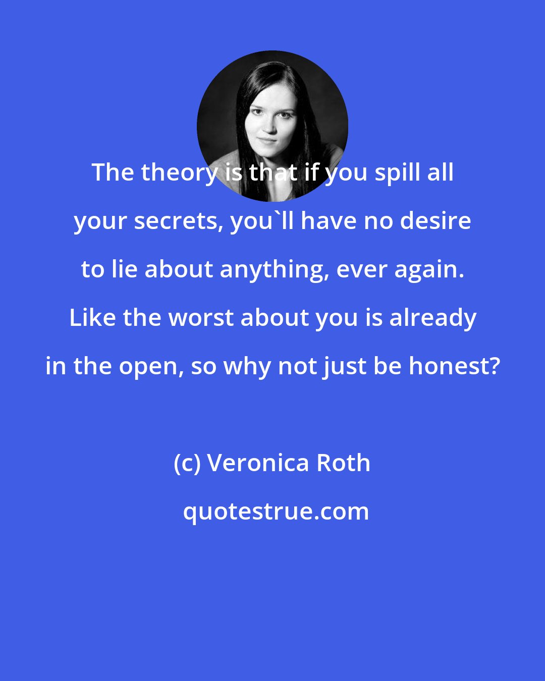 Veronica Roth: The theory is that if you spill all your secrets, you'll have no desire to lie about anything, ever again. Like the worst about you is already in the open, so why not just be honest?