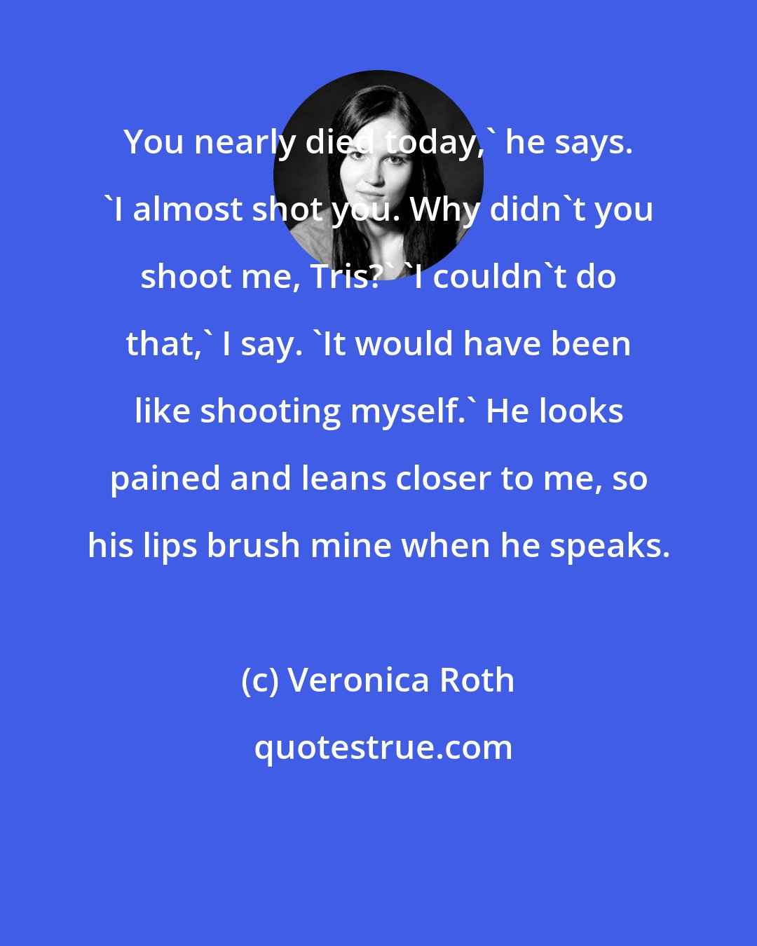 Veronica Roth: You nearly died today,' he says. 'I almost shot you. Why didn't you shoot me, Tris?' 'I couldn't do that,' I say. 'It would have been like shooting myself.' He looks pained and leans closer to me, so his lips brush mine when he speaks.