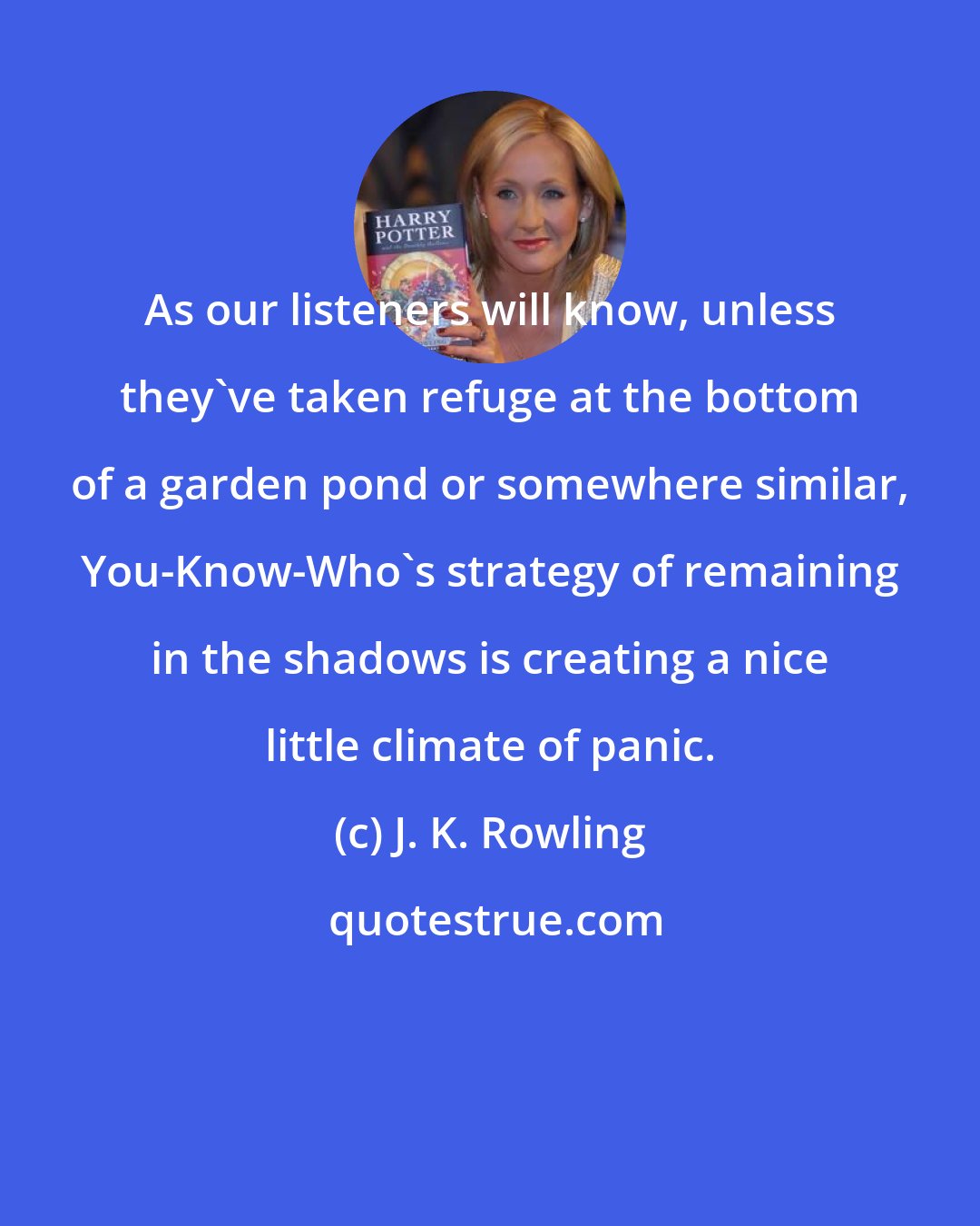 J. K. Rowling: As our listeners will know, unless they've taken refuge at the bottom of a garden pond or somewhere similar, You-Know-Who's strategy of remaining in the shadows is creating a nice little climate of panic.
