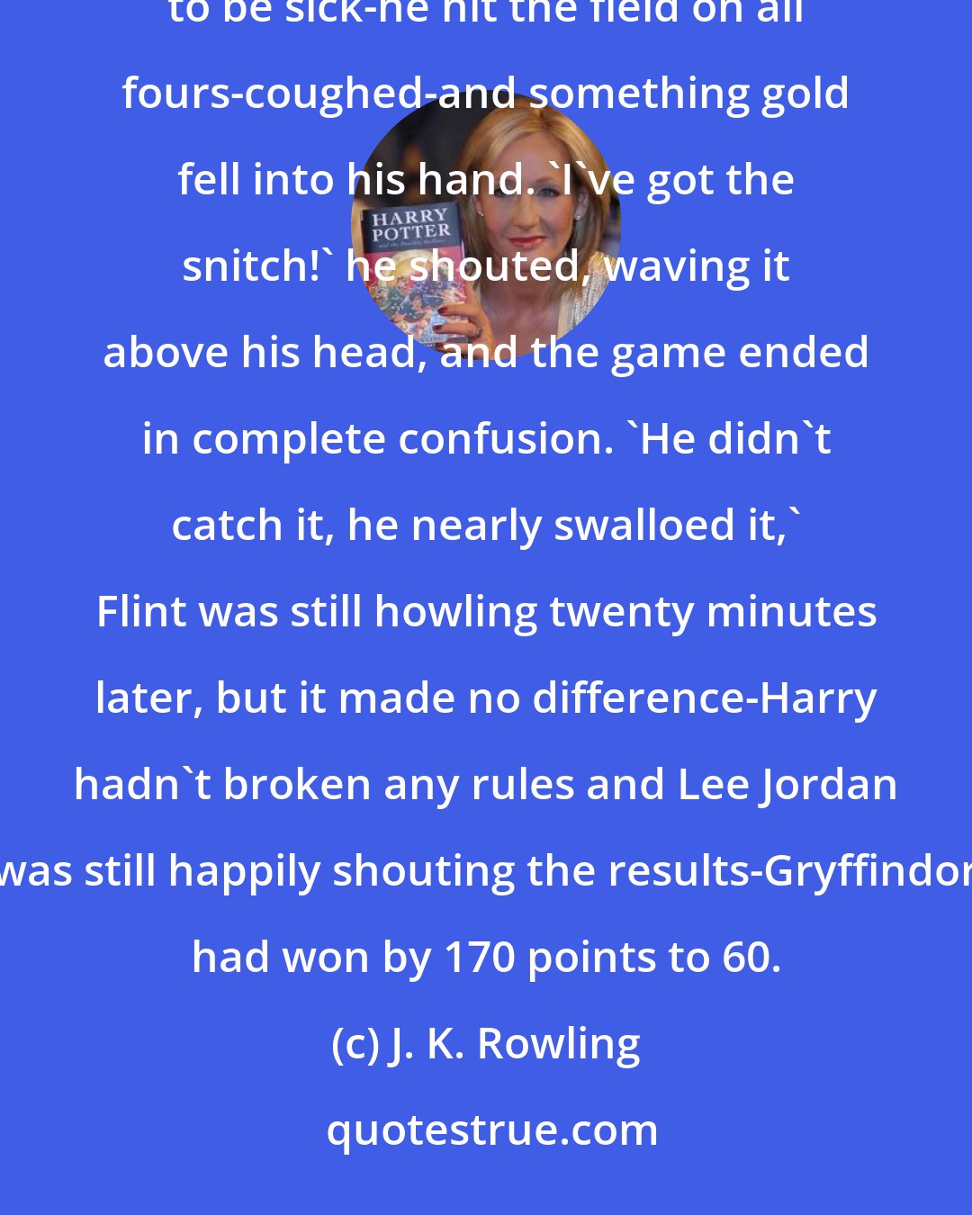 J. K. Rowling: Harry was speeding toward the ground when the crowd saw him clap his hand to his mouth as though he was going to be sick-he hit the field on all fours-coughed-and something gold fell into his hand. 'I've got the snitch!' he shouted, waving it above his head, and the game ended in complete confusion. 'He didn't catch it, he nearly swalloed it,' Flint was still howling twenty minutes later, but it made no difference-Harry hadn't broken any rules and Lee Jordan was still happily shouting the results-Gryffindor had won by 170 points to 60.