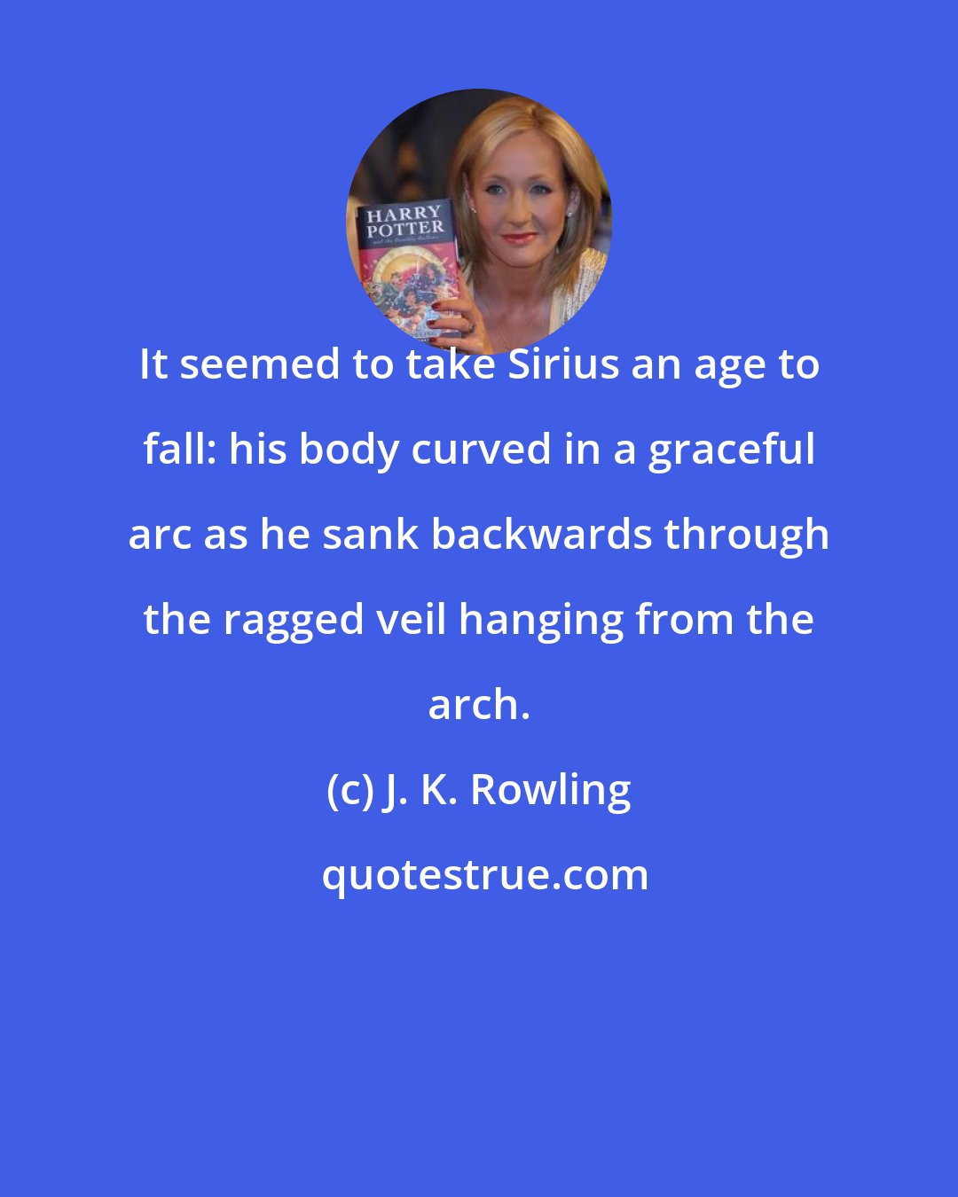 J. K. Rowling: It seemed to take Sirius an age to fall: his body curved in a graceful arc as he sank backwards through the ragged veil hanging from the arch.