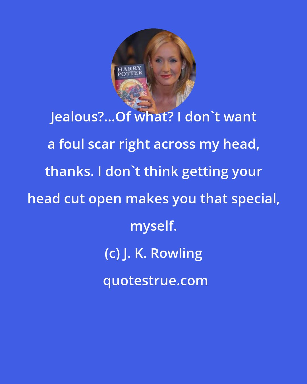 J. K. Rowling: Jealous?...Of what? I don't want a foul scar right across my head, thanks. I don't think getting your head cut open makes you that special, myself.