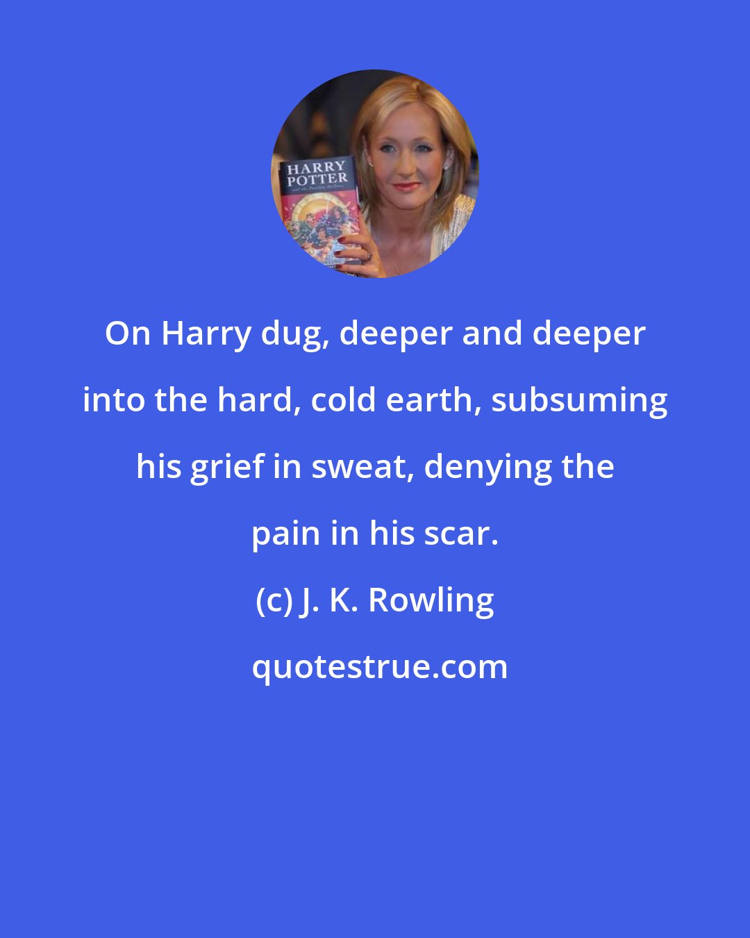 J. K. Rowling: On Harry dug, deeper and deeper into the hard, cold earth, subsuming his grief in sweat, denying the pain in his scar.