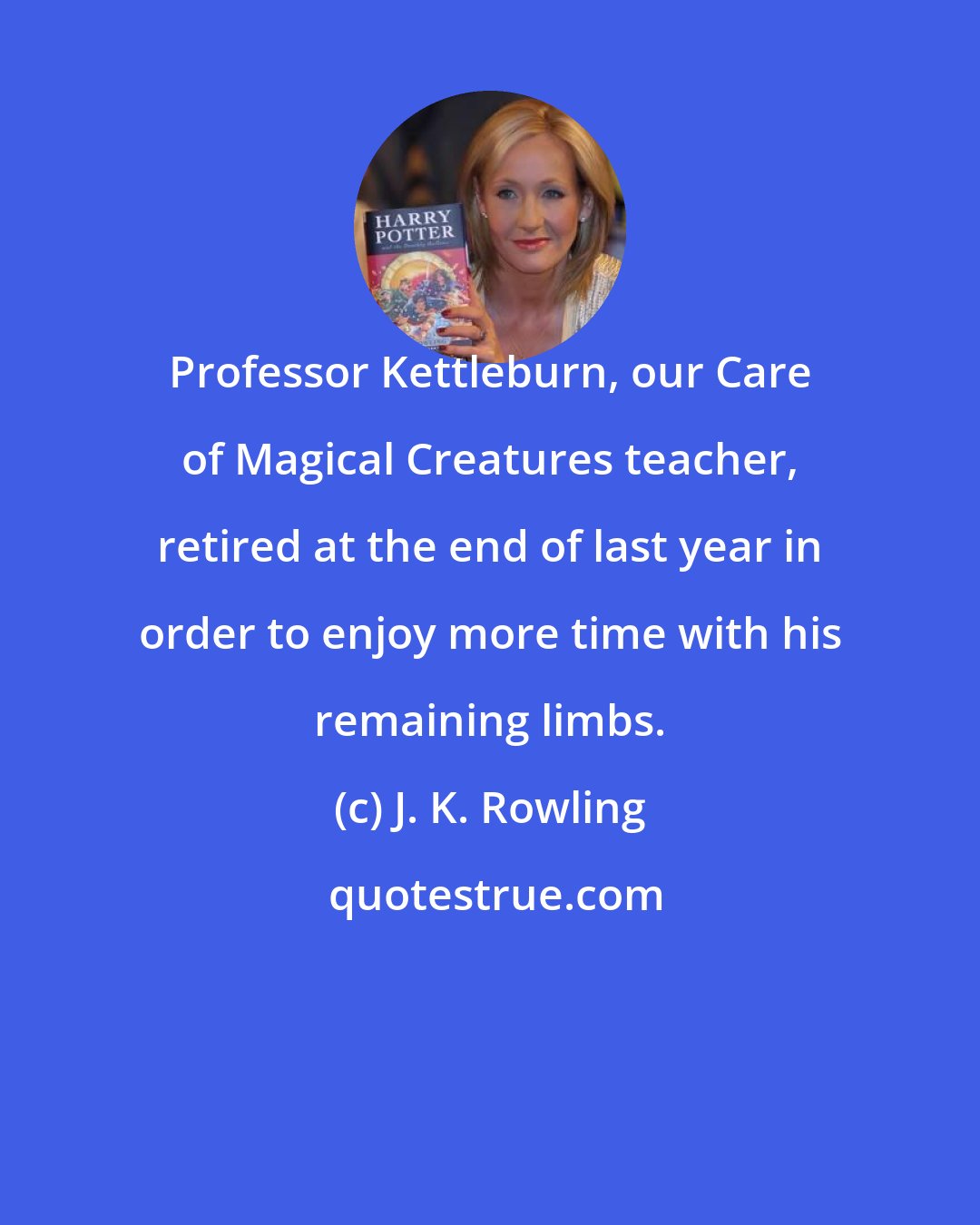 J. K. Rowling: Professor Kettleburn, our Care of Magical Creatures teacher, retired at the end of last year in order to enjoy more time with his remaining limbs.
