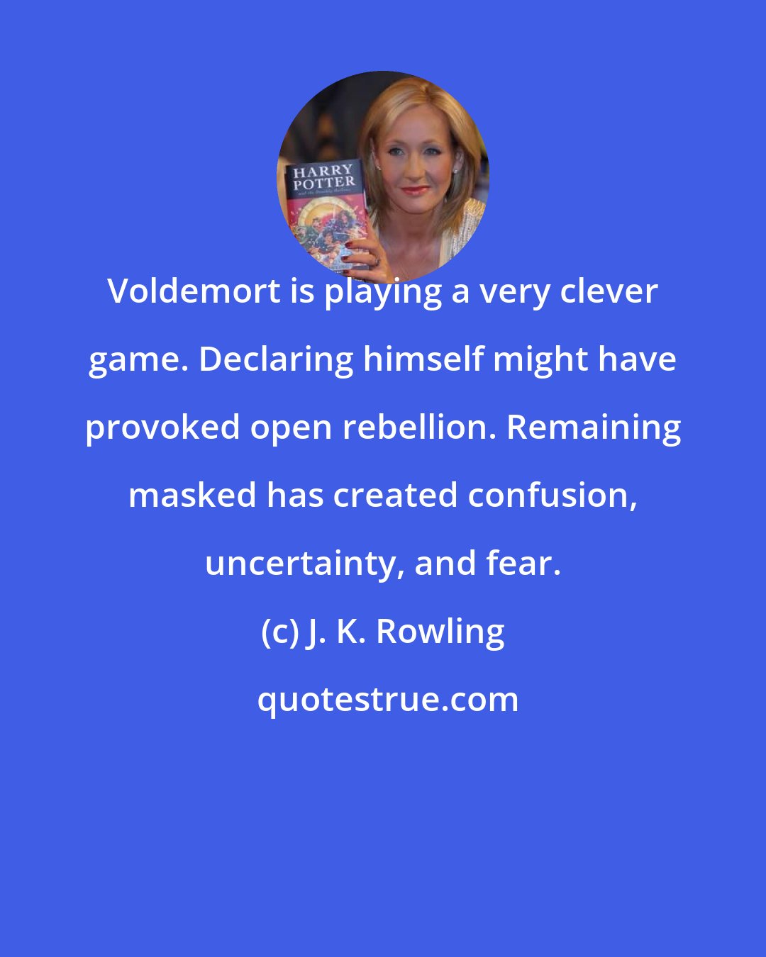 J. K. Rowling: Voldemort is playing a very clever game. Declaring himself might have provoked open rebellion. Remaining masked has created confusion, uncertainty, and fear.