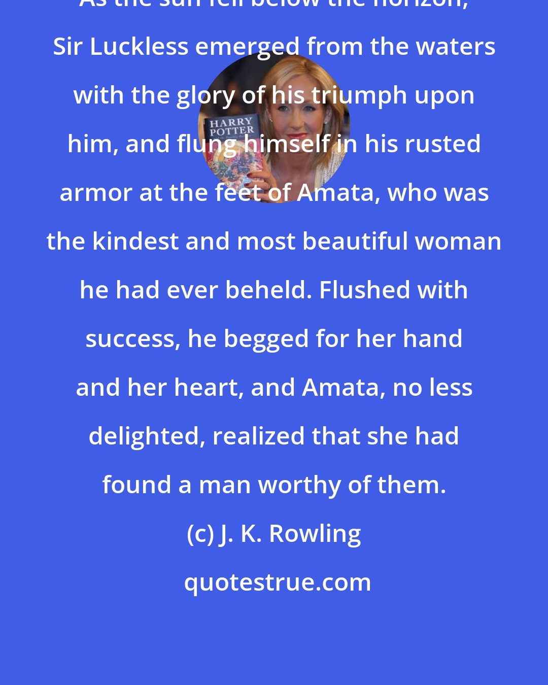 J. K. Rowling: As the sun fell below the horizon, Sir Luckless emerged from the waters with the glory of his triumph upon him, and flung himself in his rusted armor at the feet of Amata, who was the kindest and most beautiful woman he had ever beheld. Flushed with success, he begged for her hand and her heart, and Amata, no less delighted, realized that she had found a man worthy of them.