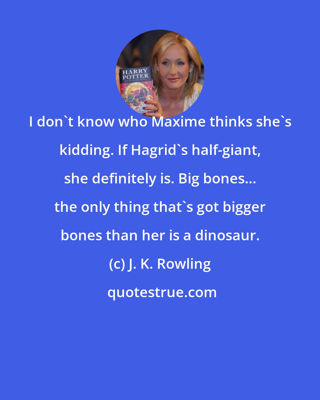 J. K. Rowling: I don't know who Maxime thinks she's kidding. If Hagrid's half-giant, she definitely is. Big bones... the only thing that's got bigger bones than her is a dinosaur.