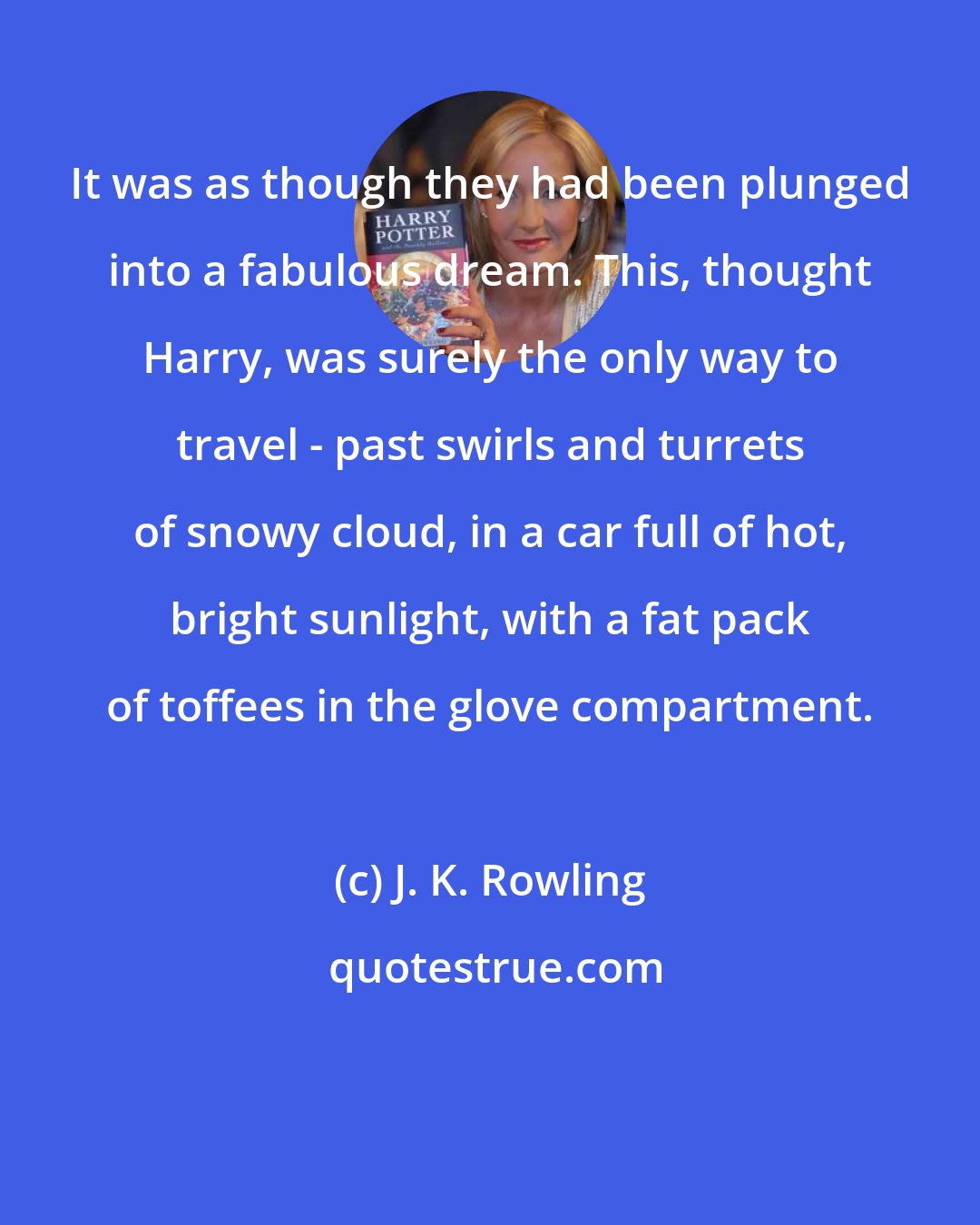 J. K. Rowling: It was as though they had been plunged into a fabulous dream. This, thought Harry, was surely the only way to travel - past swirls and turrets of snowy cloud, in a car full of hot, bright sunlight, with a fat pack of toffees in the glove compartment.