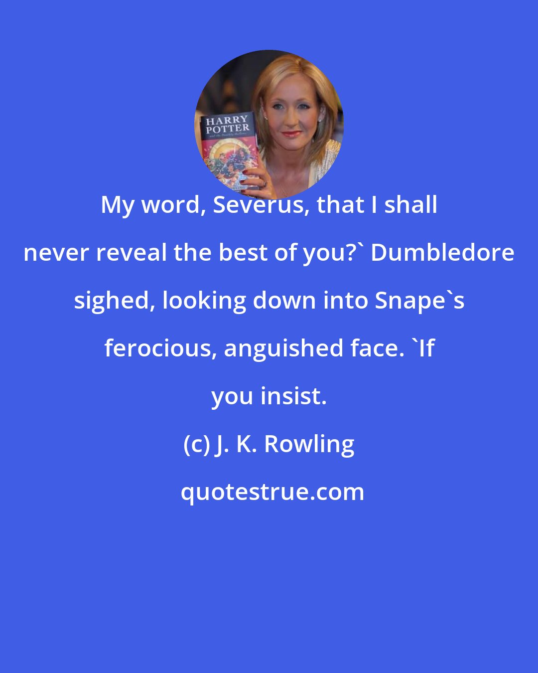 J. K. Rowling: My word, Severus, that I shall never reveal the best of you?' Dumbledore sighed, looking down into Snape's ferocious, anguished face. 'If you insist.