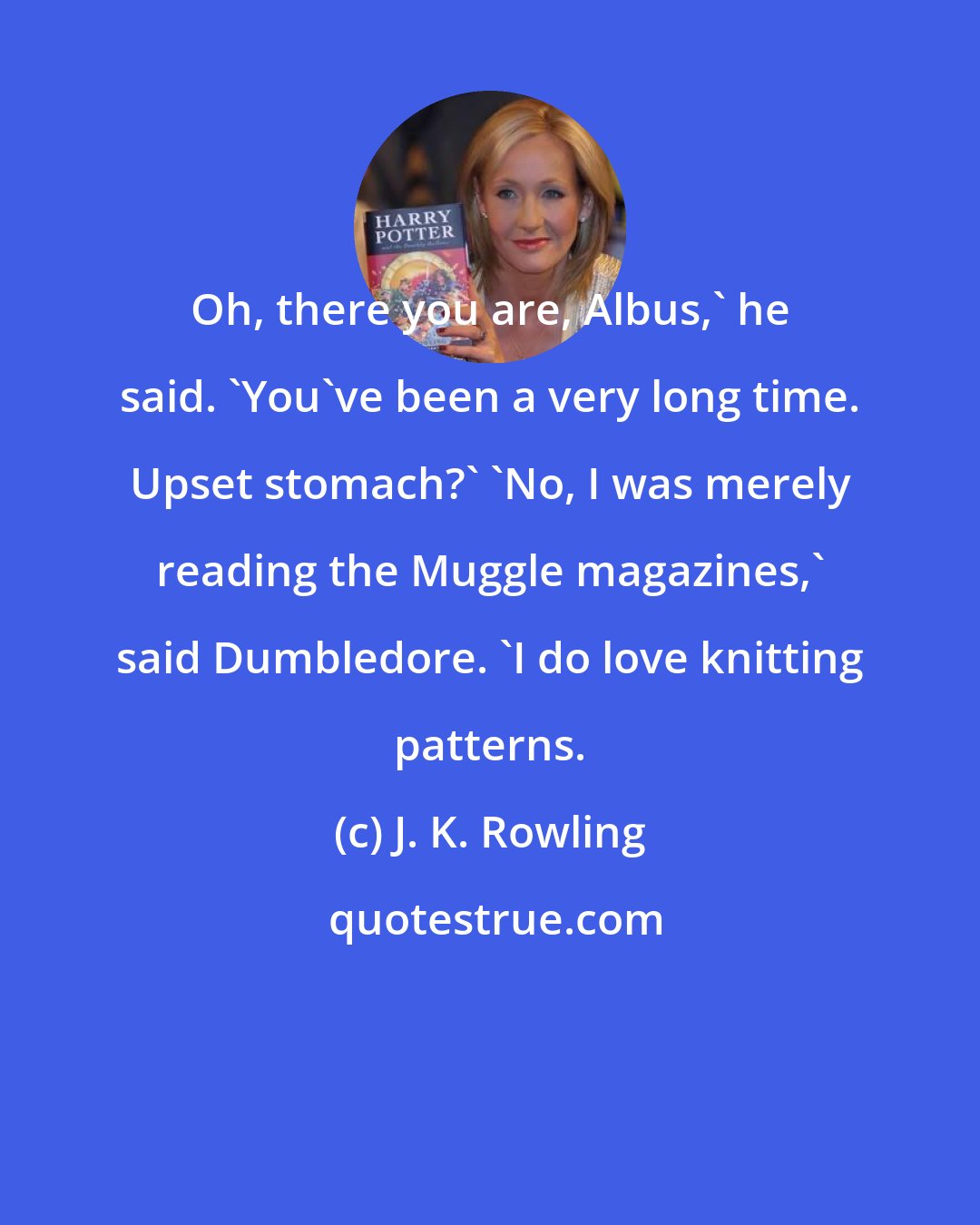 J. K. Rowling: Oh, there you are, Albus,' he said. 'You've been a very long time. Upset stomach?' 'No, I was merely reading the Muggle magazines,' said Dumbledore. 'I do love knitting patterns.