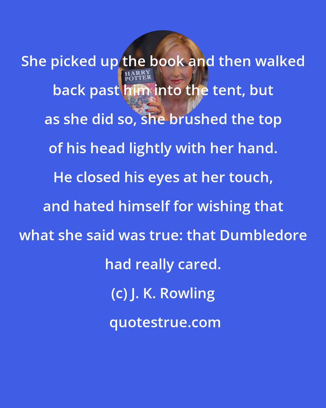 J. K. Rowling: She picked up the book and then walked back past him into the tent, but as she did so, she brushed the top of his head lightly with her hand. He closed his eyes at her touch, and hated himself for wishing that what she said was true: that Dumbledore had really cared.