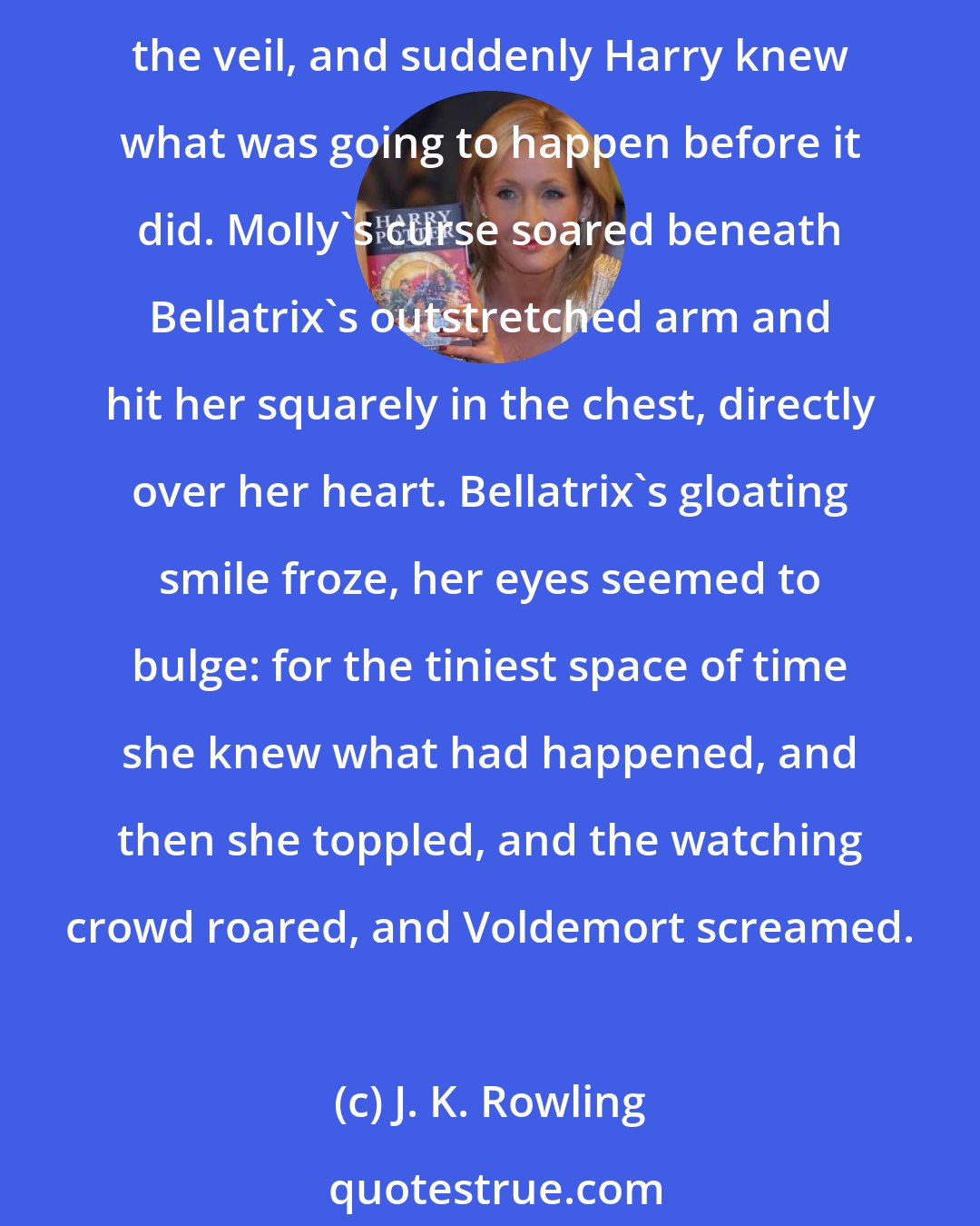 J. K. Rowling: You - will - never - touch - our - children - again!' screamed Mrs. Weasley. Bellatrix laughed, the same exhilarated laugh her cousin Sirius had given as he toppled backwards through the veil, and suddenly Harry knew what was going to happen before it did. Molly's curse soared beneath Bellatrix's outstretched arm and hit her squarely in the chest, directly over her heart. Bellatrix's gloating smile froze, her eyes seemed to bulge: for the tiniest space of time she knew what had happened, and then she toppled, and the watching crowd roared, and Voldemort screamed.
