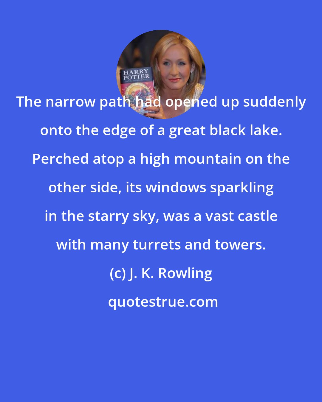 J. K. Rowling: The narrow path had opened up suddenly onto the edge of a great black lake. Perched atop a high mountain on the other side, its windows sparkling in the starry sky, was a vast castle with many turrets and towers.