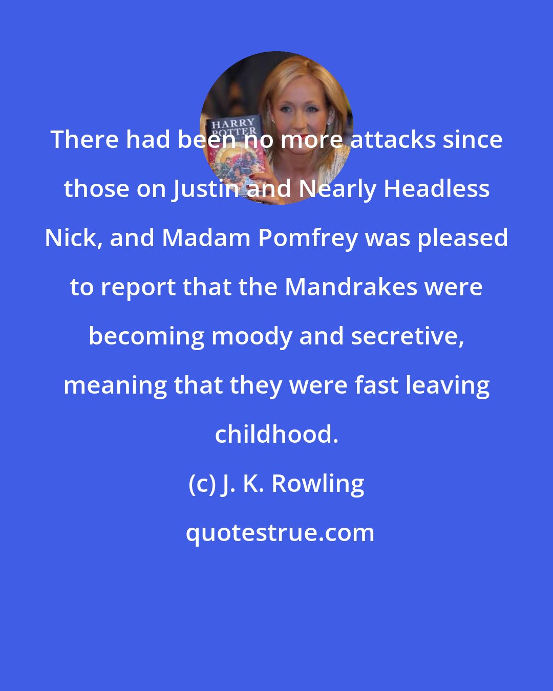 J. K. Rowling: There had been no more attacks since those on Justin and Nearly Headless Nick, and Madam Pomfrey was pleased to report that the Mandrakes were becoming moody and secretive, meaning that they were fast leaving childhood.