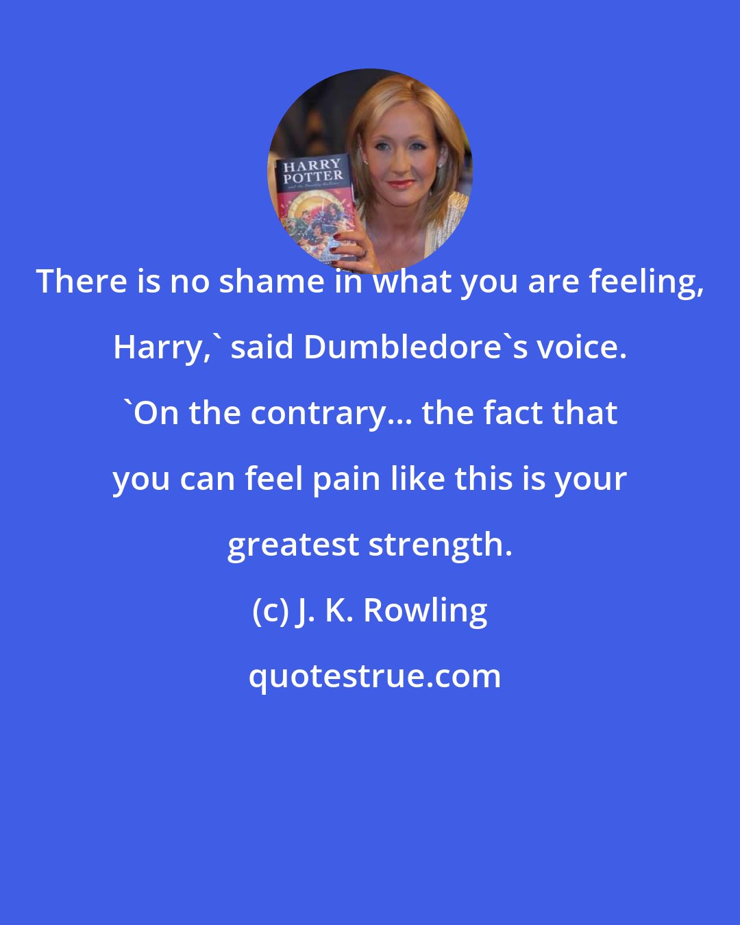 J. K. Rowling: There is no shame in what you are feeling, Harry,' said Dumbledore's voice. 'On the contrary... the fact that you can feel pain like this is your greatest strength.