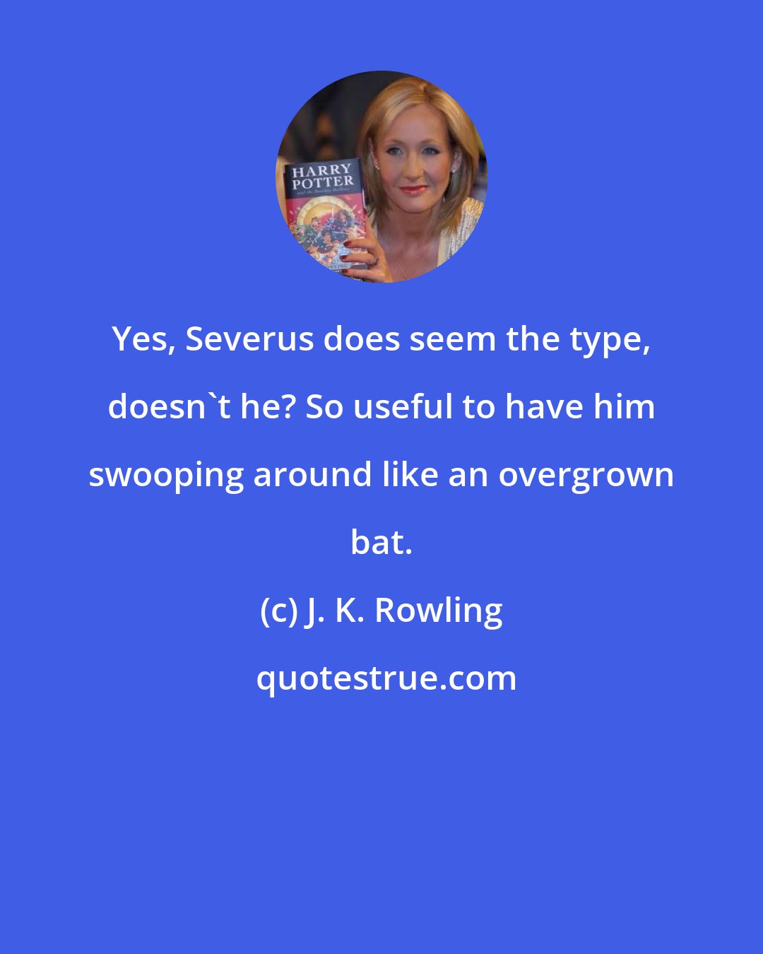 J. K. Rowling: Yes, Severus does seem the type, doesn't he? So useful to have him swooping around like an overgrown bat.