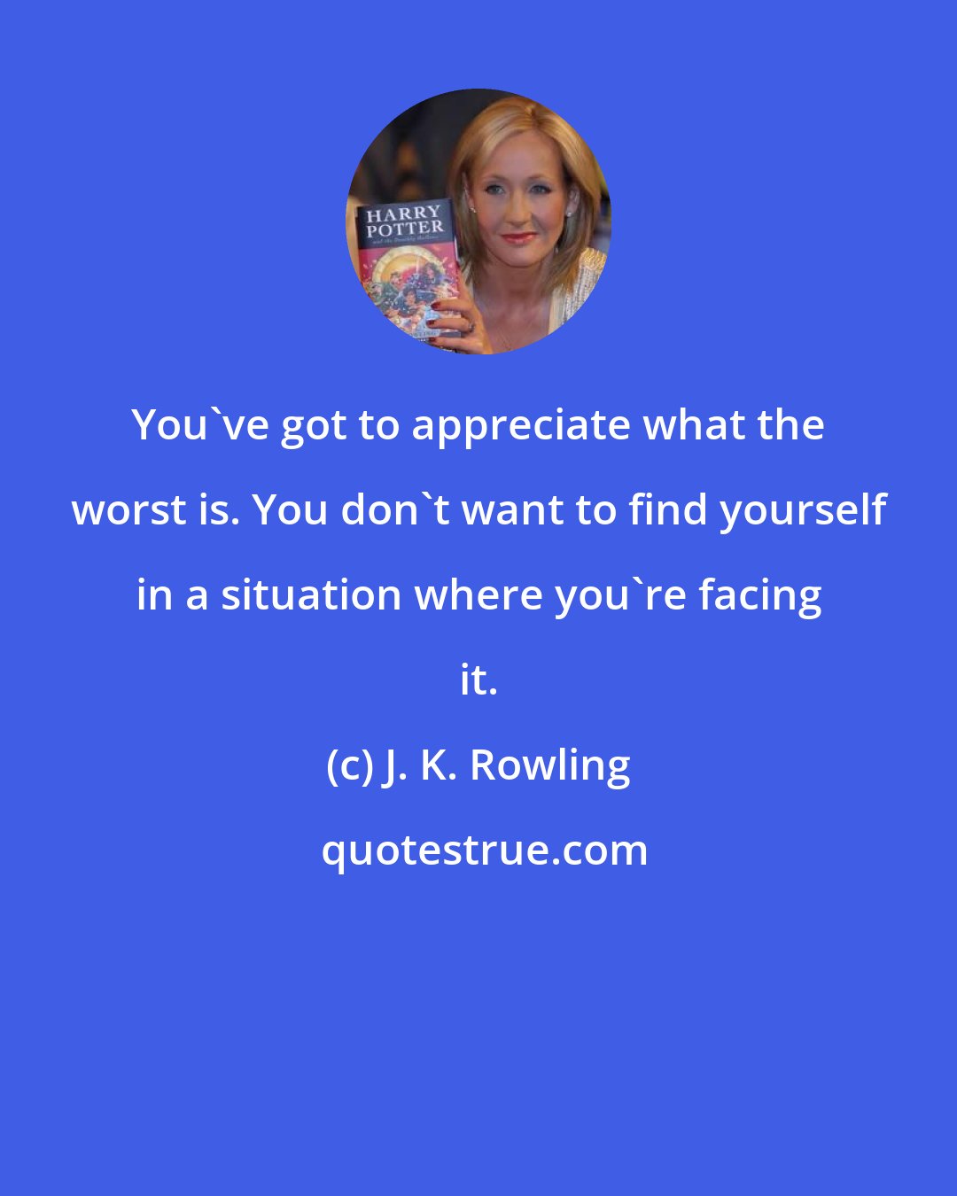 J. K. Rowling: You've got to appreciate what the worst is. You don't want to find yourself in a situation where you're facing it.