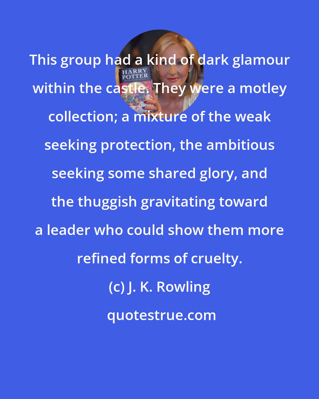 J. K. Rowling: This group had a kind of dark glamour within the castle. They were a motley collection; a mixture of the weak seeking protection, the ambitious seeking some shared glory, and the thuggish gravitating toward a leader who could show them more refined forms of cruelty.