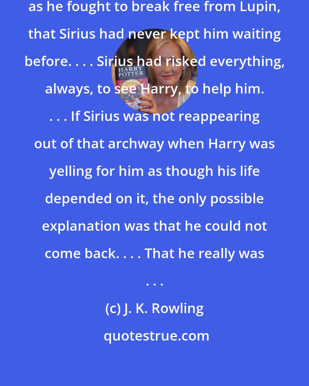 J. K. Rowling: But some part of him realized, even as he fought to break free from Lupin, that Sirius had never kept him waiting before. . . . Sirius had risked everything, always, to see Harry, to help him. . . . If Sirius was not reappearing out of that archway when Harry was yelling for him as though his life depended on it, the only possible explanation was that he could not come back. . . . That he really was . . .