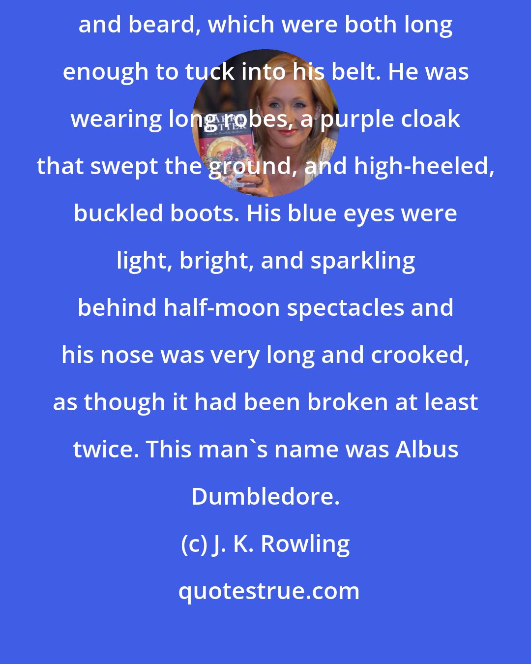 J. K. Rowling: He was tall, thin, and very old, judging by the silver of his hair and beard, which were both long enough to tuck into his belt. He was wearing long robes, a purple cloak that swept the ground, and high-heeled, buckled boots. His blue eyes were light, bright, and sparkling behind half-moon spectacles and his nose was very long and crooked, as though it had been broken at least twice. This man's name was Albus Dumbledore.