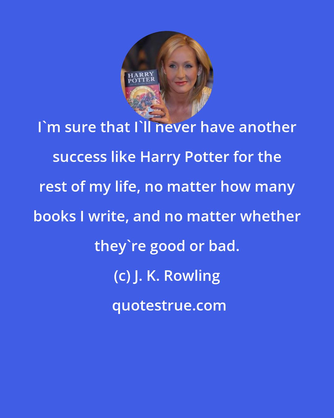 J. K. Rowling: I'm sure that I'll never have another success like Harry Potter for the rest of my life, no matter how many books I write, and no matter whether they're good or bad.