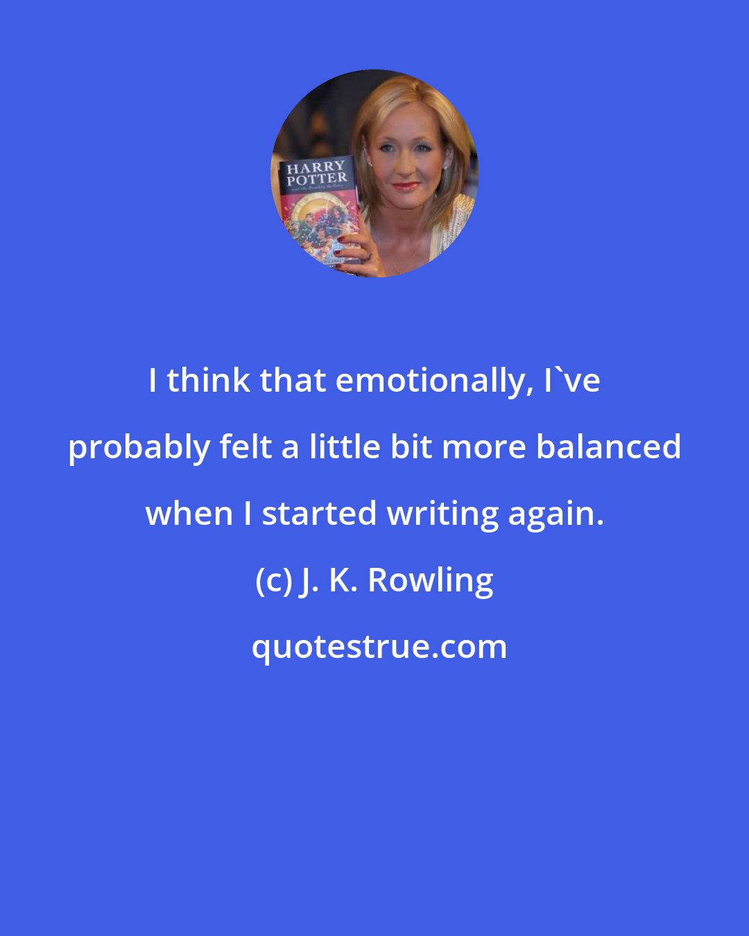 J. K. Rowling: I think that emotionally, I've probably felt a little bit more balanced when I started writing again.