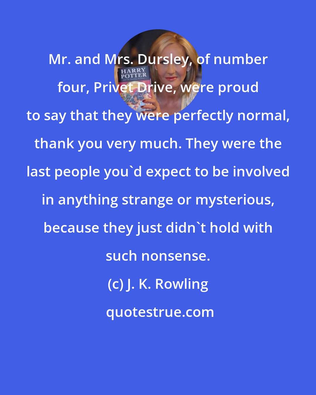 J. K. Rowling: Mr. and Mrs. Dursley, of number four, Privet Drive, were proud to say that they were perfectly normal, thank you very much. They were the last people you'd expect to be involved in anything strange or mysterious, because they just didn't hold with such nonsense.