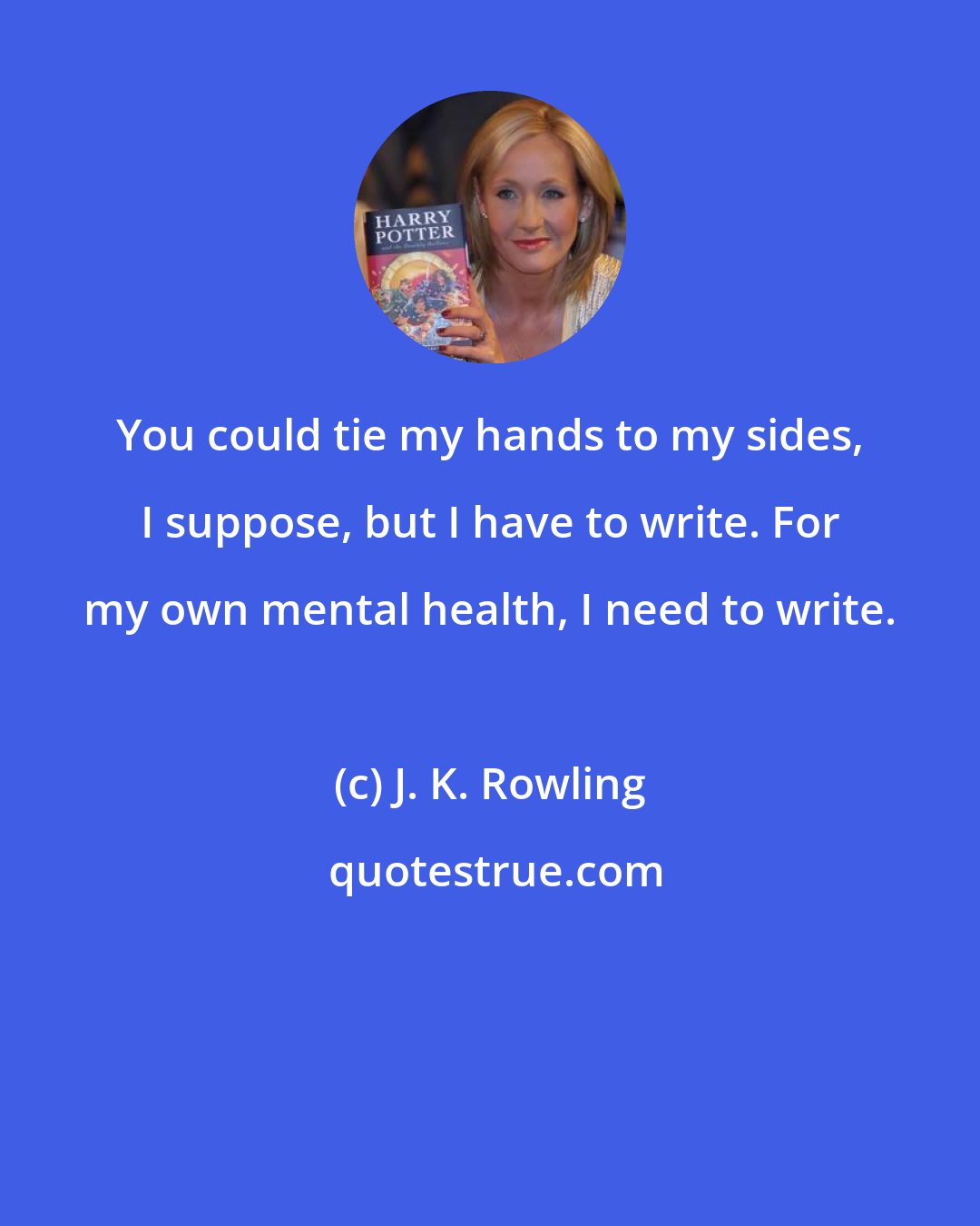 J. K. Rowling: You could tie my hands to my sides, I suppose, but I have to write. For my own mental health, I need to write.