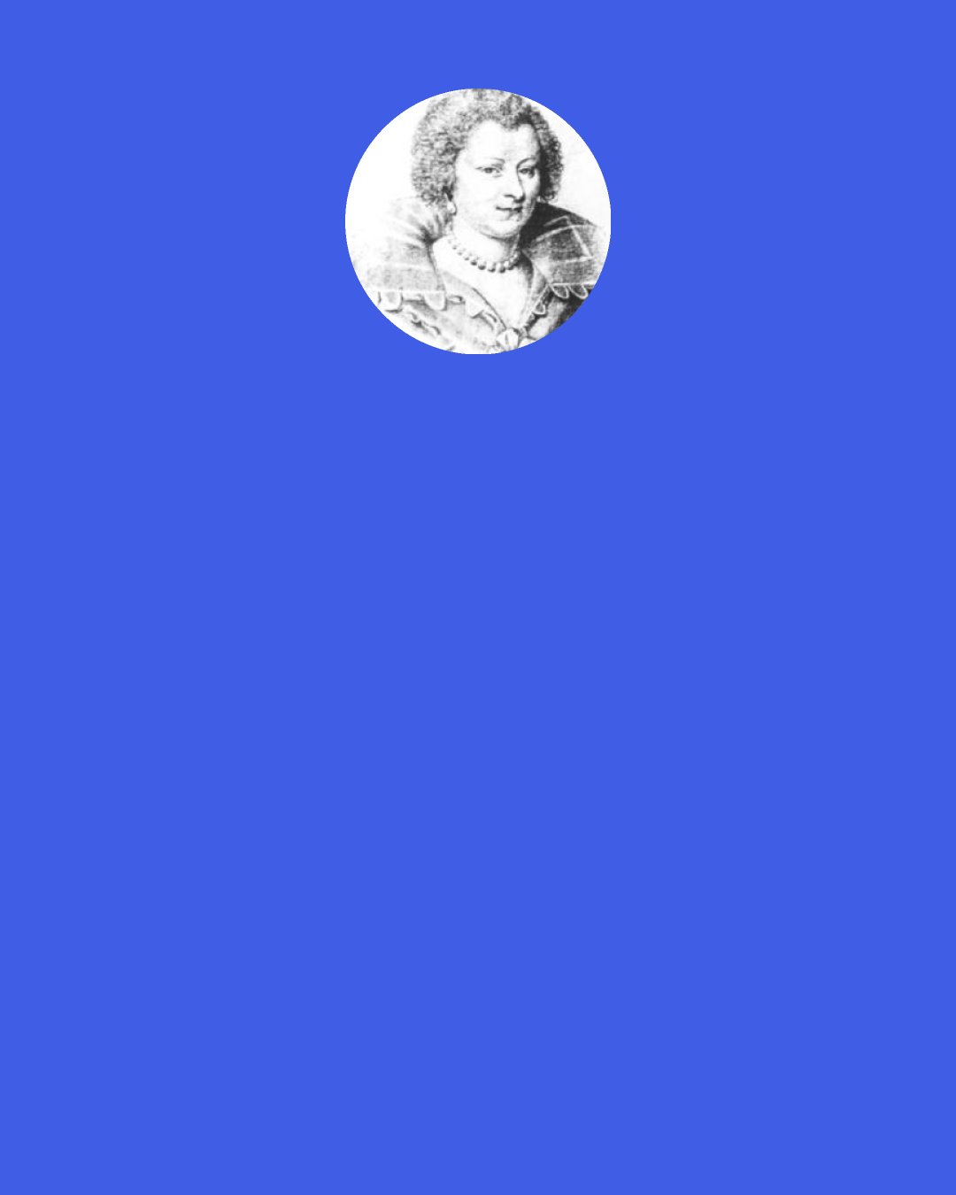 Madeleine de Souvre, marquise de Sable: Everyone is so caught up in his own passions and interests that he always wants to talk about them without getting involved in the passions and interests of those to whom he speaks, although his listeners have the same need for others to listen to and help them.