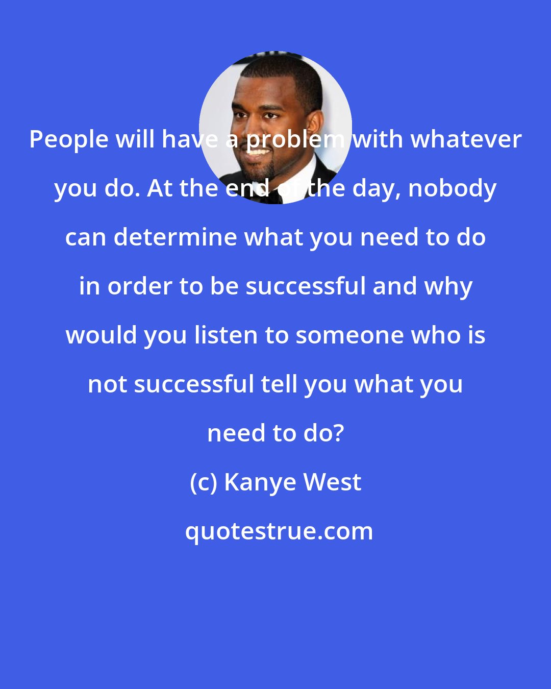 Kanye West: People will have a problem with whatever you do. At the end of the day, nobody can determine what you need to do in order to be successful and why would you listen to someone who is not successful tell you what you need to do?