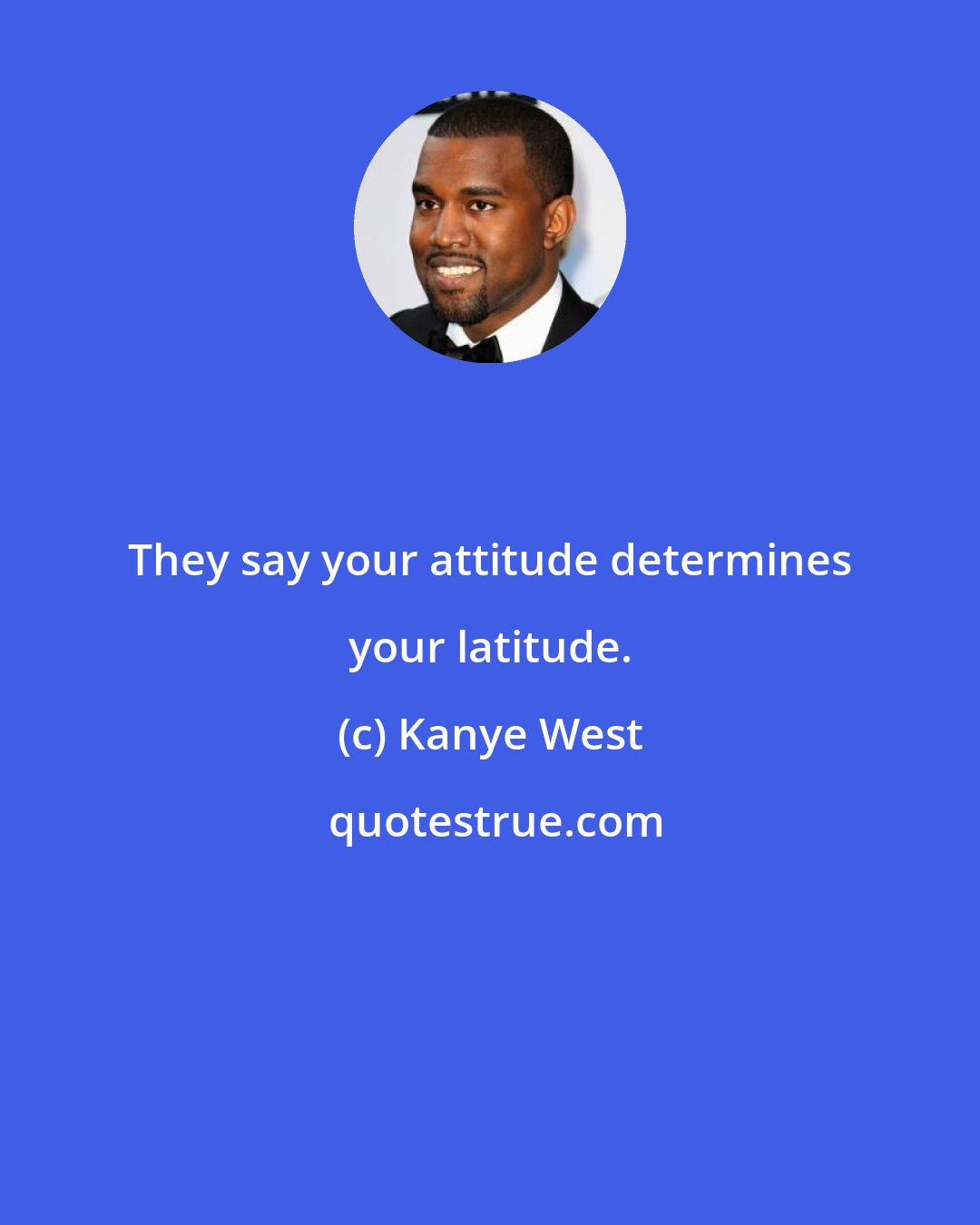 Kanye West: They say your attitude determines your latitude.