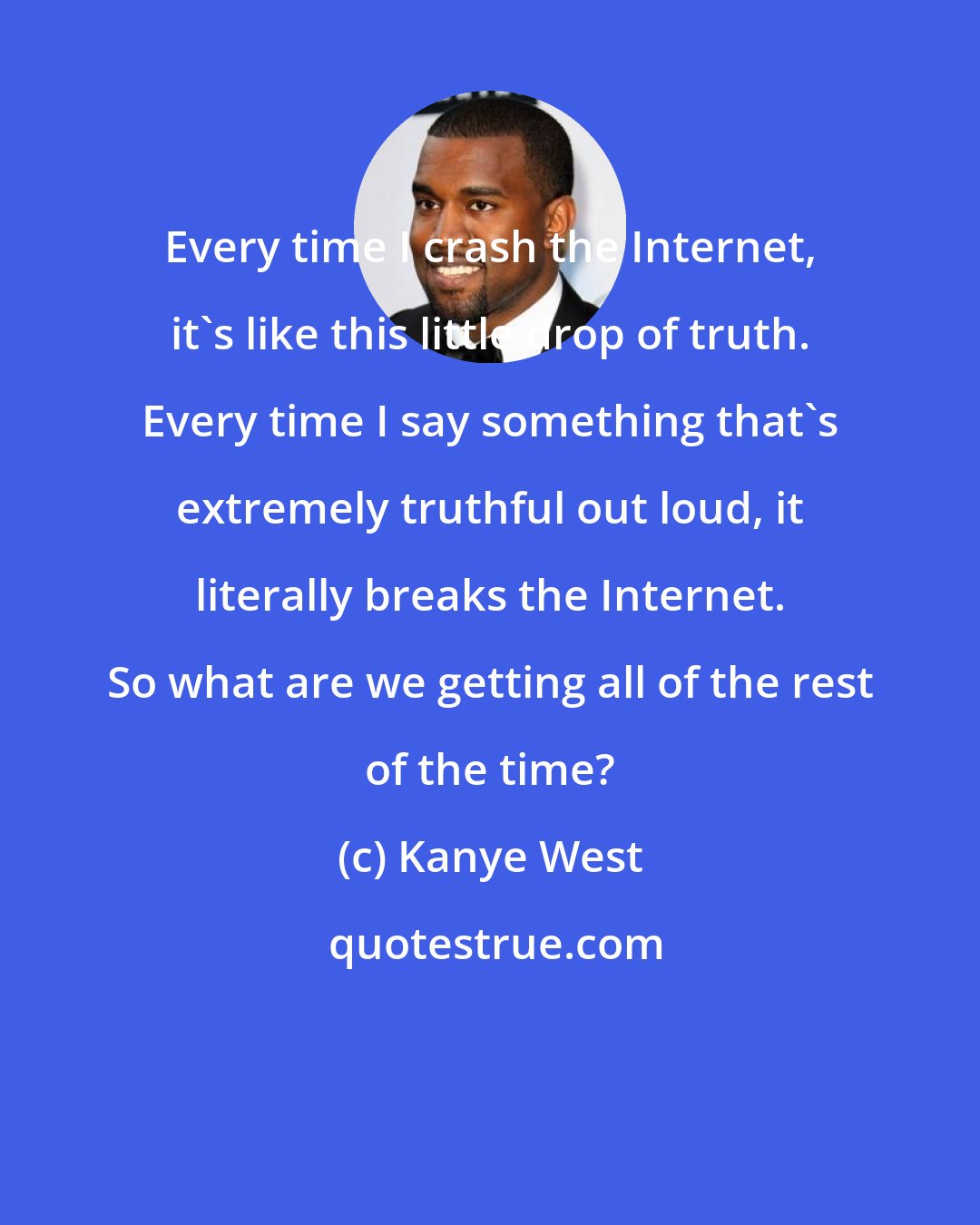 Kanye West: Every time I crash the Internet, it's like this little drop of truth. Every time I say something that's extremely truthful out loud, it literally breaks the Internet. So what are we getting all of the rest of the time?