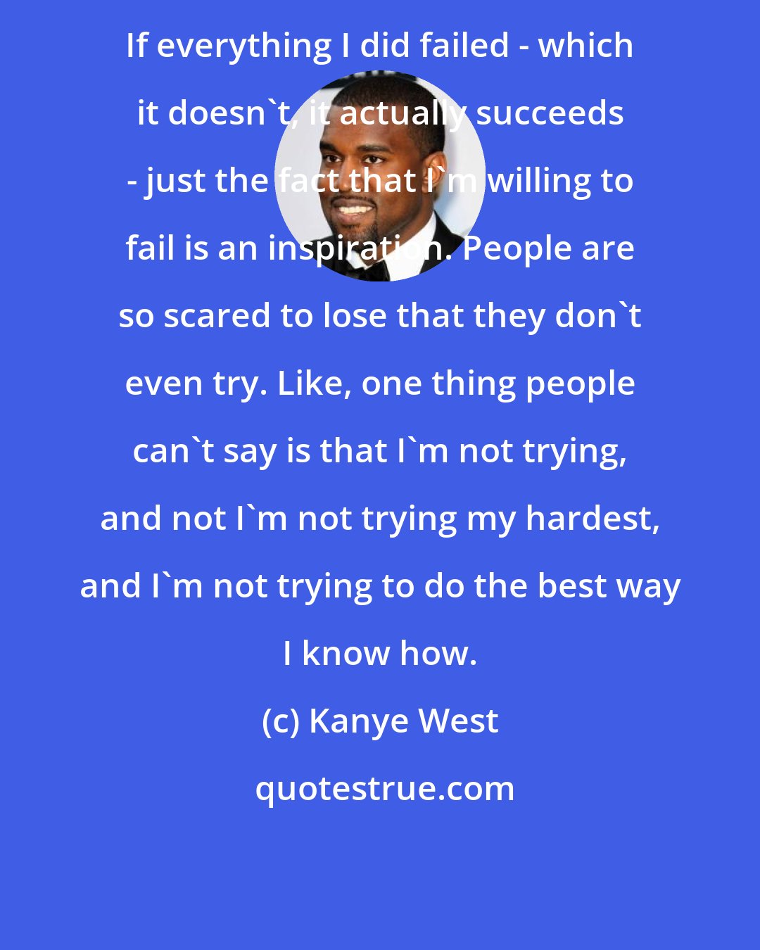 Kanye West: If everything I did failed - which it doesn't, it actually succeeds - just the fact that I'm willing to fail is an inspiration. People are so scared to lose that they don't even try. Like, one thing people can't say is that I'm not trying, and not I'm not trying my hardest, and I'm not trying to do the best way I know how.