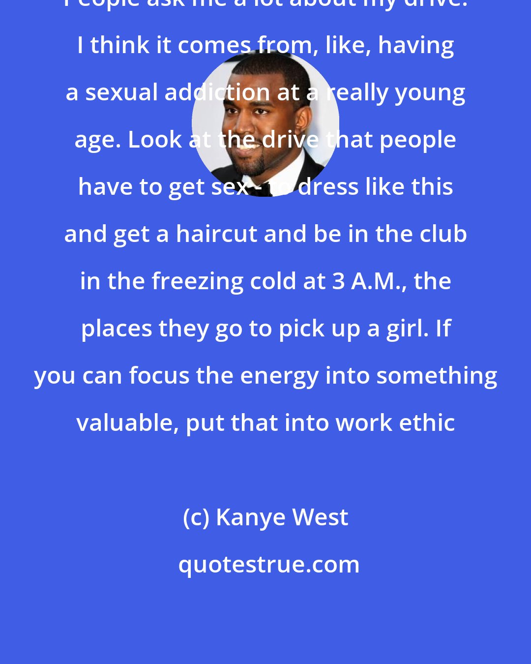 Kanye West: People ask me a lot about my drive. I think it comes from, like, having a sexual addiction at a really young age. Look at the drive that people have to get sex - to dress like this and get a haircut and be in the club in the freezing cold at 3 A.M., the places they go to pick up a girl. If you can focus the energy into something valuable, put that into work ethic