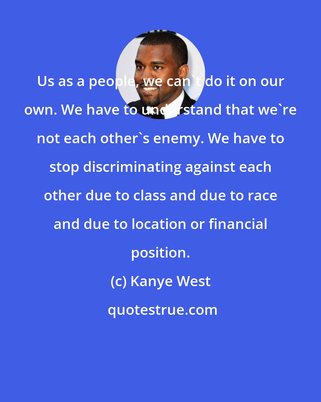 Kanye West: Us as a people, we can't do it on our own. We have to understand that we're not each other's enemy. We have to stop discriminating against each other due to class and due to race and due to location or financial position.