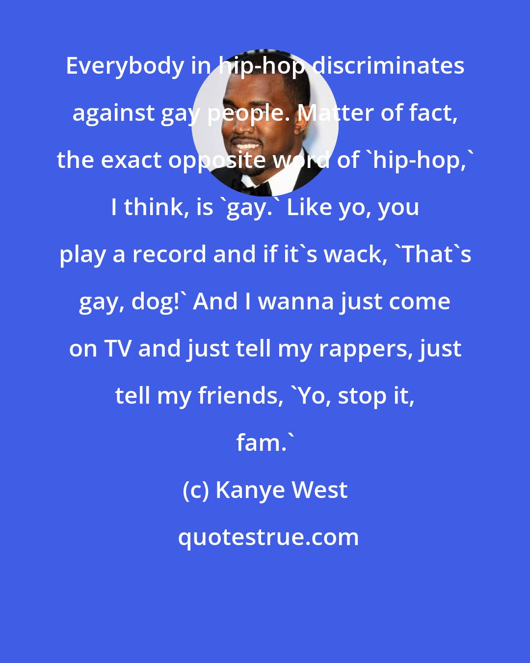 Kanye West: Everybody in hip-hop discriminates against gay people. Matter of fact, the exact opposite word of 'hip-hop,' I think, is 'gay.' Like yo, you play a record and if it's wack, 'That's gay, dog!' And I wanna just come on TV and just tell my rappers, just tell my friends, 'Yo, stop it, fam.'