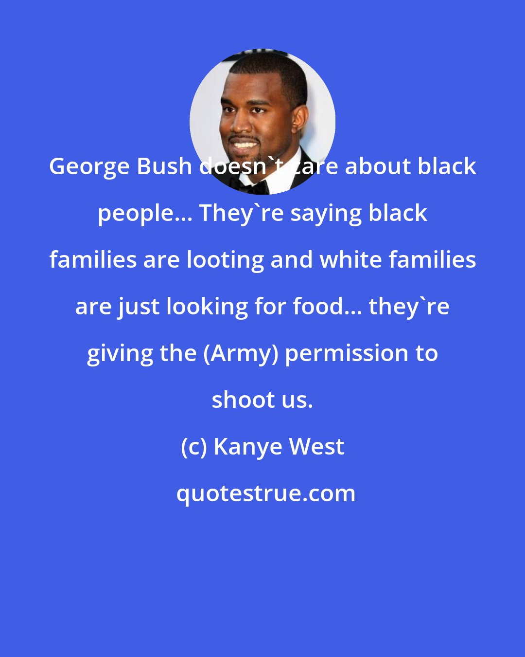 Kanye West: George Bush doesn't care about black people... They're saying black families are looting and white families are just looking for food... they're giving the (Army) permission to shoot us.