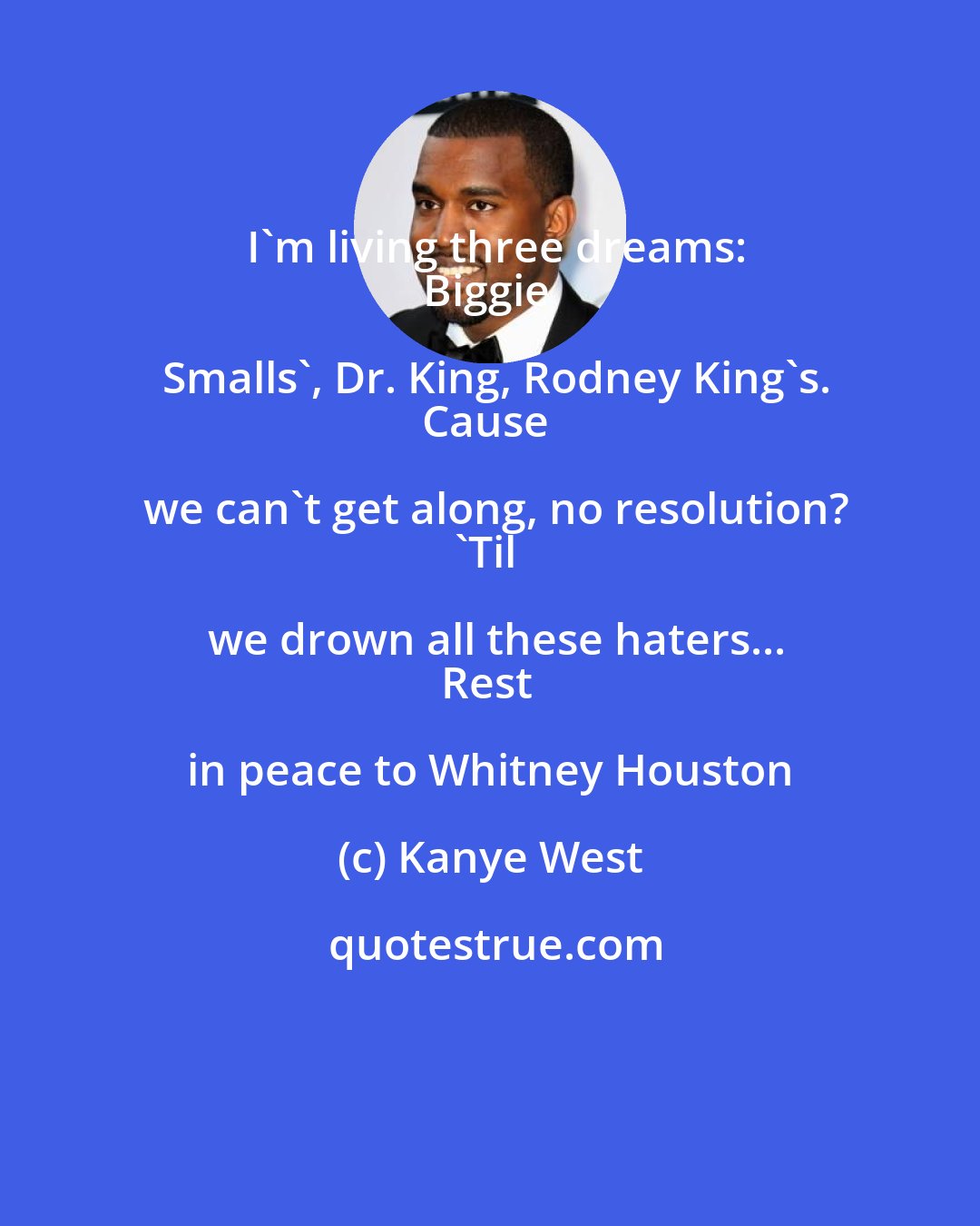 Kanye West: I'm living three dreams:
Biggie Smalls', Dr. King, Rodney King's.
Cause we can't get along, no resolution?
'Til we drown all these haters...
Rest in peace to Whitney Houston