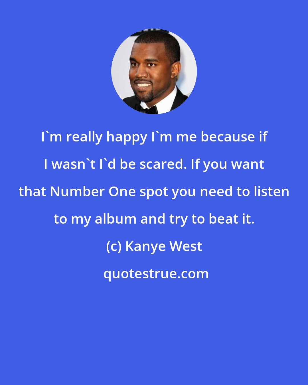 Kanye West: I'm really happy I'm me because if I wasn't I'd be scared. If you want that Number One spot you need to listen to my album and try to beat it.